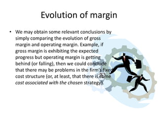 Evolution of margin
• We may obtain some relevant conclusions by
simply comparing the evolution of gross
margin and operating margin. Example, if
gross margin is exhibiting the expected
progress but operating margin is getting
behind (or falling), then we could conclude
that there may be problems in the firm’s fixed
cost structure (or, at least, that there is some
cost associated with the chosen strategy).

 