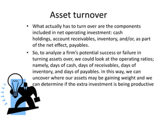 Asset turnover
• What actually has to turn over are the components
included in net operating investment: cash
holdings, account receivables, inventory, and/or, as part
of the net effect, payables.
• So, to analyze a firm’s potential success or failure in
turning assets over, we could look at the operating ratios;
namely, days of cash, days of receivables, days of
inventory, and days of payables. In this way, we can
uncover where our assets may be gaining weight and we
can determine if the extra investment is being productive

 