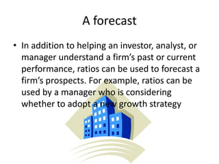 A forecast
• In addition to helping an investor, analyst, or
manager understand a firm’s past or current
performance, ratios can be used to forecast a
firm’s prospects. For example, ratios can be
used by a manager who is considering
whether to adopt a new growth strategy

 