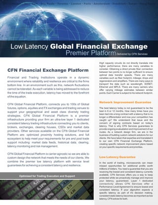 DC • Chicago • New York • Sao Paulo • Toronto • London • Paris • Amsterdam • Frankfurt • Tokyo • Hong Kong




     Low Latency Global Financial Exchange
                     Premier Platform                                                        Delivered by CFN Services


                                                                           High capacity circuits do not directly translate into
                                                                           higher performance; there are many variables to
                                                                           consider. Obtaining a direct private fiber connection
  CFN Financial Exchange Platform                                          between two points is no longer sufficient to ensure
                                                                           optimal data transfer speeds. There are many
  Financial and Trading Institutions operate in a dynamic                  variables such as fiber footprint, mileage, drops and
  environment where reliability and resilience are critical to the firms   regenerators and amplifiers. There are many ways to
                                                                           transport the data such as wavelength, SONET,
  bottom line. In an environment such as this, network fluctuations
                                                                           Ethernet and MPLS. There are many carriers who
  cannot be tolerated. As each variable is being addressed to reduce       offer varying mileage estimates between similar
  the time of the trade execution, latency has moved to the forefront      points. Each Carrier is subject to his network footprint.
  of the equation.

                                                                           Network Improvement Guarantee
  CFN Global Financial Platform, connects you to 100s of Global
  futures, options, equities and FX exchanges and trading venues to        The best latency today is not guaranteed to be the
  support your geographical and asset class diversity trading              best in 6 or 12 months. How many times have you
                                                                           been tied into a long contract with a latency that is no
  strategies. CFN Global Financial Platform is a premier                   longer a differentiator and now your competition has
  infrastructure providing your firm an ultra-low layer 1 dedicated        caught up? We understand that issue and the
  consistent latency trading infrastructure connecting you to clients,     concern of signing contracts based on today's
                                                                           latency. That is why CFN Services guarantees to
  brokers, exchanges, clearing houses, CSDs and market data
                                                                           provide ongoing evaluatation and improvement of our
  providers. Other services available on the CFN Global Financial          routes. As a network design firm, we are in the
  Platform are: optimized proximity hosting solutions, and full            business of building custom network solutions for our
  ecosystem to help meet your requirements for pre and post trade          clients. We have taken that expertise and translated it
                                                                           to our own CFN Financial Exchange Platform,
  support including: market data feeds, historical data, clearing,
                                                                           creating specific network improvement plans based
  latency monitoring and risk management.                                  on your specific requirements and priorities.


  CFN Global Financial Platform is carrier agnostic so we are able to
  custom design the network that meets the needs of our clients. We        Low Latency Guarantee
  combine the premier low latency platform with service level              In the world of trading, microseconds can mean
  guarantees for achieving a consistent latency and resilience.            missed opportunities for additional profits worth
                                                                           millions of dollars. You need a guarantee that you are
                                                                           receiving the lowest and consistent latency currently
                                                                           available. CFN Services offers you a way to keep
            Optimized for Trading Execution and Support
                                                                           protected while we proactively manage and improve
                                                                           your latency, guaranteed. Layer 1 dedicated
                                                                           connectivity allows CFN Services offer a
                                                                           Performance Level Agreement to ensure lowest and
                                                                           consistent latency. If your algorythm expects a
                                                                           specific latency as part of it's decision making,
                                                                           consistent static latency becomes as important as low
                                                                           latency, CFN solves for both.
 