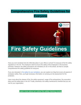 Comprehensive Fire Safety Guidelines for
Everyone
Have you ever wondered why fire drills take place in your office or school? It’s because of the fire safety
regulations in the UK. The employers need to ensure the safety of the employees in the business
premises. However, fire safety precautions are mandatory for all. In this article, we tried to compile
comprehensive fire safety guidelines for everyone.
If you are interested in fire safety for your workplace, you can explore our blog that covers all aspects of
workplace safety. Here, you’ll get necessary information on carrying out risk assessment for fire
protection.
Learn more about the classes of fire, fire safety equipment, usage of fire extinguishers, fire evacuation
plans and fire safety laws in the UK. Finally, download a fire safety maintenance checklist that you can
use for your organization.
Learn more about an online fire safety training course
 