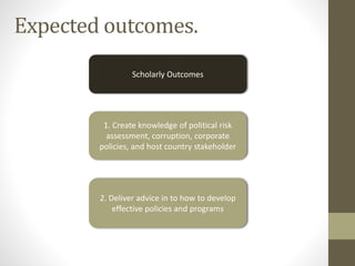 Expected outcomes.
Scholarly Outcomes
1. Create knowledge of political risk
assessment, corruption, corporate
policies, and host country stakeholder
2. Deliver advice in to how to develop
effective policies and programs
 