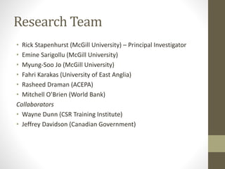 Research Team
• Rick Stapenhurst (McGill University) – Principal Investigator
• Emine Sarigollu (McGill University)
• Myung-Soo Jo (McGill University)
• Fahri Karakas (University of East Anglia)
• Rasheed Draman (ACEPA)
• Mitchell O’Brien (World Bank)
Collaborators
• Wayne Dunn (CSR Training Institute)
• Jeffrey Davidson (Canadian Government)
 