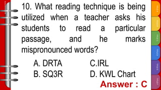 TITLE
F
TITLE
E
TITLE
D
TITLE
C
TITLE
B
TITLE
A
SLIDESMANIA.COM
10. What reading technique is being
utilized when a teacher asks his
students to read a particular
passage, and he marks
mispronounced words?
A. DRTA C.IRL
B. SQ3R D. KWL Chart
 