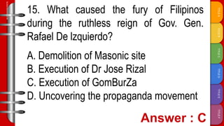 TITLE
F
TITLE
E
TITLE
D
TITLE
C
TITLE
B
TITLE
A
SLIDESMANIA.COM
15. What caused the fury of Filipinos
during the ruthless reign of Gov. Gen.
Rafael De lzquierdo?
A. Demolition of Masonic site
B. Execution of Dr Jose Rizal
C. Execution of GomBurZa
D. Uncovering the propaganda movement
 