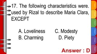 TITLE
F
TITLE
E
TITLE
D
TITLE
C
TITLE
B
TITLE
A
SLIDESMANIA.COM
17. The following characteristics were.
used by Rizal to describe Maria Clara,
EXCEPT
A. Loveliness C. Modesty
B. Charming D. Piety
 