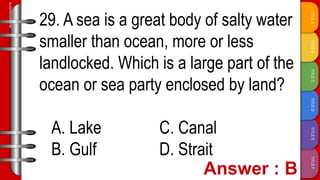 TITLE
F
TITLE
E
TITLE
D
TITLE
C
TITLE
B
TITLE
A
SLIDESMANIA.COM
29. A sea is a great body of salty water
smaller than ocean, more or less
landlocked. Which is a large part of the
ocean or sea party enclosed by land?
A. Lake C. Canal
B. Gulf D. Strait
 
