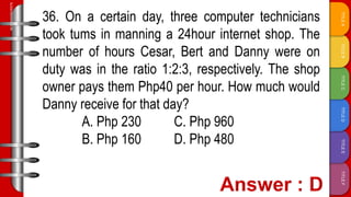 TITLE
F
TITLE
E
TITLE
D
TITLE
C
TITLE
B
TITLE
A
SLIDESMANIA.COM
36. On a certain day, three computer technicians
took tums in manning a 24hour internet shop. The
number of hours Cesar, Bert and Danny were on
duty was in the ratio 1:2:3, respectively. The shop
owner pays them Php40 per hour. How much would
Danny receive for that day?
A. Php 230 C. Php 960
B. Php 160 D. Php 480
 