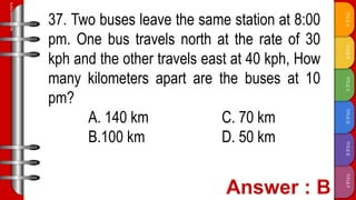 TITLE
F
TITLE
E
TITLE
D
TITLE
C
TITLE
B
TITLE
A
SLIDESMANIA.COM
37. Two buses leave the same station at 8:00
pm. One bus travels north at the rate of 30
kph and the other travels east at 40 kph, How
many kilometers apart are the buses at 10
pm?
A. 140 km C. 70 km
B.100 km D. 50 km
 