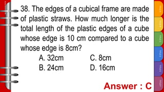 TITLE
F
TITLE
E
TITLE
D
TITLE
C
TITLE
B
TITLE
A
SLIDESMANIA.COM
38. The edges of a cubical frame are made
of plastic straws. How much longer is the
total length of the plastic edges of a cube
whose edge is 10 cm compared to a cube
whose edge is 8cm?
A. 32cm C. 8cm
B. 24cm D. 16cm
 
