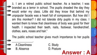 TITLE
F
TITLE
E
TITLE
D
TITLE
C
TITLE
B
TITLE
A
SLIDESMANIA.COM
3. I am a retired public school teacher. As a teacher, l was
branded as a terror in school. The pupils dreaded the day they
would enter my class. Little did they know that behind my
unpopular facade was a heart full of compassion. But how did I
am this moniker? I did not tolerate dirty pupils in my class. I
wanted them to know that cleanliness of body was good for their
health. I inspected their teeth, nails, footwear, handkerchief,
clothes, ears, noses and hair.”
The public school teacher gives much importance to her pupils
______________.
A Cleanliness C. Study
B. Absence D. Posture
 