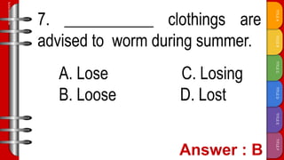 TITLE
F
TITLE
E
TITLE
D
TITLE
C
TITLE
B
TITLE
A
SLIDESMANIA.COM
7. ___________ clothings are
advised to worm during summer.
A. Lose C. Losing
B. Loose D. Lost
 