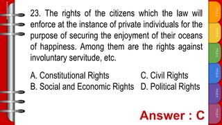 TITLE
F
TITLE
E
TITLE
D
TITLE
C
TITLE
B
TITLE
A
SLIDESMANIA.COM
23. The rights of the citizens which the law will
enforce at the instance of private individuals for the
purpose of securing the enjoyment of their oceans
of happiness. Among them are the rights against
involuntary servitude, etc.
A. Constitutional Rights C. Civil Rights
B. Social and Economic Rights D. Political Rights
 