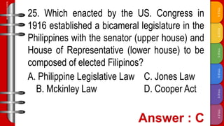 TITLE
F
TITLE
E
TITLE
D
TITLE
C
TITLE
B
TITLE
A
SLIDESMANIA.COM
25. Which enacted by the US. Congress in
1916 established a bicameral legislature in the
Philippines with the senator (upper house) and
House of Representative (lower house) to be
composed of elected Filipinos?
A. Philippine Legislative Law C. Jones Law
B. Mckinley Law D. Cooper Act
 