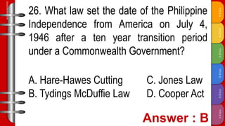 TITLE
F
TITLE
E
TITLE
D
TITLE
C
TITLE
B
TITLE
A
SLIDESMANIA.COM
26. What law set the date of the Philippine
Independence from America on July 4,
1946 after a ten year transition period
under a Commonwealth Government?
A. Hare-Hawes Cutting C. Jones Law
B. Tydings McDuffie Law D. Cooper Act
 