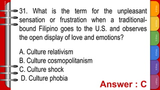 TITLE
F
TITLE
E
TITLE
D
TITLE
C
TITLE
B
TITLE
A
SLIDESMANIA.COM
31. What is the term for the unpleasant
sensation or frustration when a traditional-
bound Filipino goes to the U.S. and observes
the open display of love and emotions?
A. Culture relativism
B. Culture cosmopolitanism
C. Culture shock
D. Culture phobia
 