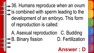 TITLE
F
TITLE
E
TITLE
D
TITLE
C
TITLE
B
TITLE
A
SLIDESMANIA.COM
36. Humans reproduce when an ovum
is combined with sperm leading to the
development of an embryo. This form
of reproduction is called:
A. Asexual reproduction C. Budding
B. Binary fission D. Fertilization
 