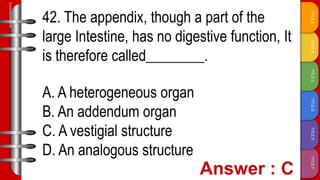 TITLE
F
TITLE
E
TITLE
D
TITLE
C
TITLE
B
TITLE
A
SLIDESMANIA.COM
42. The appendix, though a part of the
large Intestine, has no digestive function, It
is therefore called________.
A. A heterogeneous organ
B. An addendum organ
C. A vestigial structure
D. An analogous structure
 