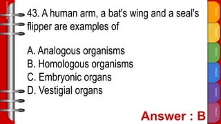 TITLE
F
TITLE
E
TITLE
D
TITLE
C
TITLE
B
TITLE
A
SLIDESMANIA.COM
43. A human arm, a bat's wing and a seal's
flipper are examples of
A. Analogous organisms
B. Homologous organisms
C. Embryonic organs
D. Vestigial organs
 