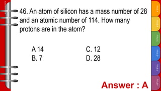 TITLE
F
TITLE
E
TITLE
D
TITLE
C
TITLE
B
TITLE
A
SLIDESMANIA.COM
46. An atom of silicon has a mass number of 28
and an atomic number of 114. How many
protons are in the atom?
A 14 C. 12
B. 7 D. 28
 