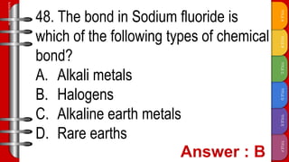 TITLE
F
TITLE
E
TITLE
D
TITLE
C
TITLE
B
TITLE
A
SLIDESMANIA.COM
48. The bond in Sodium fluoride is
which of the following types of chemical
bond?
A. Alkali metals
B. Halogens
C. Alkaline earth metals
D. Rare earths
 