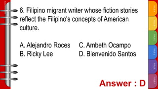 TITLE
F
TITLE
E
TITLE
D
TITLE
C
TITLE
B
TITLE
A
SLIDESMANIA.COM
6. Filipino migrant writer whose fiction stories
reflect the Filipino's concepts of American
culture.
A. Alejandro Roces C. Ambeth Ocampo
B. Ricky Lee D. Bienvenido Santos
 