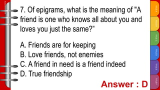 TITLE
F
TITLE
E
TITLE
D
TITLE
C
TITLE
B
TITLE
A
SLIDESMANIA.COM
7. Of epigrams, what is the meaning of "A
friend is one who knows all about you and
loves you just the same?”
A. Friends are for keeping
B. Love friends, not enemies
C. A friend in need is a friend indeed
D. True friendship
 