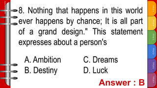 TITLE
F
TITLE
E
TITLE
D
TITLE
C
TITLE
B
TITLE
A
SLIDESMANIA.COM
8. Nothing that happens in this world
ever happens by chance; It is all part
of a grand design." This statement
expresses about a person's
A. Ambition C. Dreams
B. Destiny D. Luck
 