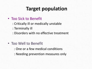 Target population
• Too Sick to Benefit
: Critically ill or medically unstable
: Terminally ill
: Disorders with no effective treatment
• Too Well to Benefit
: One or a few medical conditions
: Needing prevention measures only
 