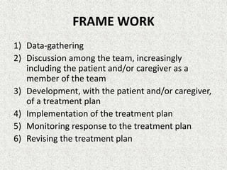 FRAME WORK
1) Data-gathering
2) Discussion among the team, increasingly
including the patient and/or caregiver as a
member of the team
3) Development, with the patient and/or caregiver,
of a treatment plan
4) Implementation of the treatment plan
5) Monitoring response to the treatment plan
6) Revising the treatment plan
 