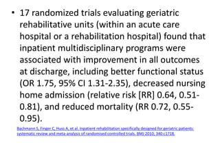 • 17 randomized trials evaluating geriatric
rehabilitative units (within an acute care
hospital or a rehabilitation hospital) found that
inpatient multidisciplinary programs were
associated with improvement in all outcomes
at discharge, including better functional status
(OR 1.75, 95% CI 1.31-2.35), decreased nursing
home admission (relative risk [RR] 0.64, 0.51-
0.81), and reduced mortality (RR 0.72, 0.55-
0.95).
Bachmann S, Finger C, Huss A, et al. Inpatient rehabilitation specifically designed for geriatric patients:
systematic review and meta-analysis of randomised controlled trials. BMJ 2010; 340:c1718.
 