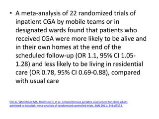 • A meta-analysis of 22 randomized trials of
inpatient CGA by mobile teams or in
designated wards found that patients who
received CGA were more likely to be alive and
in their own homes at the end of the
scheduled follow-up (OR 1.1, 95% CI 1.05-
1.28) and less likely to be living in residential
care (OR 0.78, 95% CI 0.69-0.88), compared
with usual care
Ellis G, Whitehead MA, Robinson D, et al. Comprehensive geriatric assessment for older adults
admitted to hospital: meta-analysis of randomised controlled trials. BMJ 2011; 343:d6553.
 