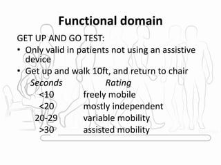 Functional domain
GET UP AND GO TEST:
• Only valid in patients not using an assistive
device
• Get up and walk 10ft, and return to chair
Seconds Rating
<10 freely mobile
<20 mostly independent
20-29 variable mobility
>30 assisted mobility
 