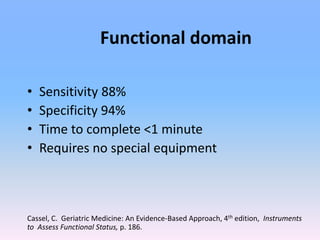 Functional domain
• Sensitivity 88%
• Specificity 94%
• Time to complete <1 minute
• Requires no special equipment
Cassel, C. Geriatric Medicine: An Evidence-Based Approach, 4th edition, Instruments
to Assess Functional Status, p. 186.
 