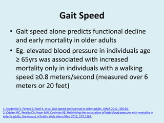 Gait Speed
• Gait speed alone predicts functional decline
and early mortality in older adults
• Eg. elevated blood pressure in individuals age
≥ 65yrs was associated with increased
mortality only in individuals with a walking
speed ≥0.8 meters/second (measured over 6
meters or 20 feet)
1. Studenski S, Perera S, Patel K, et al. Gait speed and survival in older adults. JAMA 2011; 305:50.
2. Odden MC, Peralta CA, Haan MN, Covinsky KE. Rethinking the association of high blood pressure with mortality in
elderly adults: the impact of frailty. Arch Intern Med 2012; 172:1162.
 