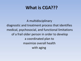What is CGA???
A multidisciplinary
diagnostic and treatment process that identifies
medical, psychosocial, and functional limitations
of a frail older person in order to develop
a coordinated plan to
maximize overall health
with aging
 