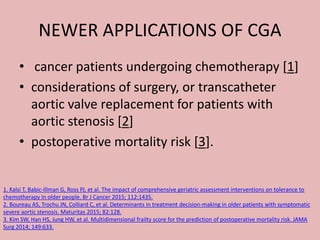NEWER APPLICATIONS OF CGA
• cancer patients undergoing chemotherapy [1]
• considerations of surgery, or transcatheter
aortic valve replacement for patients with
aortic stenosis [2]
• postoperative mortality risk [3].
1. Kalsi T, Babic-Illman G, Ross PJ, et al. The impact of comprehensive geriatric assessment interventions on tolerance to
chemotherapy in older people. Br J Cancer 2015; 112:1435.
2. Boureau AS, Trochu JN, Colliard C, et al. Determinants in treatment decision-making in older patients with symptomatic
severe aortic stenosis. Maturitas 2015; 82:128.
3. Kim SW, Han HS, Jung HW, et al. Multidimensional frailty score for the prediction of postoperative mortality risk. JAMA
Surg 2014; 149:633.
 