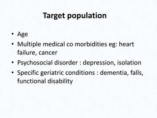 Target population
• Age
• Multiple medical co morbidities eg: heart
failure, cancer
• Psychosocial disorder : depression, isolation
• Specific geriatric conditions : dementia, falls,
functional disability
 