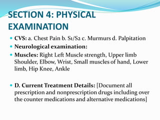 SECTION 4: PHYSICAL
EXAMINATION
 CVS: a. Chest Pain b. S1/S2 c. Murmurs d. Palpitation
 Neurological examination:
 Muscles: Right Left Muscle strength, Upper limb
Shoulder, Elbow, Wrist, Small muscles of hand, Lower
limb, Hip Knee, Ankle
 D. Current Treatment Details: [Document all
prescription and nonprescription drugs including over
the counter medications and alternative medications]
 