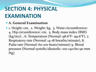 SECTION 4: PHYSICAL
EXAMINATION
 A. General Examination
 1. Height: cm, 2. Weight: kg, 3. Waist circumference:
4. Hip circumference: cm, 5. Body mass index (BMI)
(kg/m2): , 6. Temperature (Normal: 98.6°F- 99.6°F), 7.
Respiratory rate (Normal: 14-18 breaths/minute), 8.
Pulse rate (Normal: 60-100 beats/minute) 9. Blood
pressure (Normal systolic/diastolic: 100-140/60-90 mm
Hg)
 