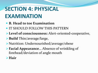 SECTION 4: PHYSICAL
EXAMINATION
 B. Head to toe Examination
 IT SHOULD FOLLOW THIS PATTERN
Level of consciousness: Alert-oriented-cooperative,
Build Thin/average/large,
Nutrition: Undernourished/average/obese
Facial Appearance… Absence of wrinkling of
forehead/deviation of angle mouth
Hair
 