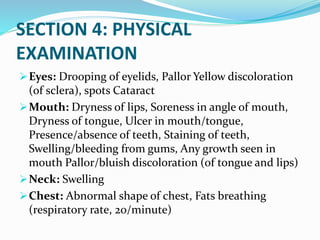 SECTION 4: PHYSICAL
EXAMINATION
Eyes: Drooping of eyelids, Pallor Yellow discoloration
(of sclera), spots Cataract
Mouth: Dryness of lips, Soreness in angle of mouth,
Dryness of tongue, Ulcer in mouth/tongue,
Presence/absence of teeth, Staining of teeth,
Swelling/bleeding from gums, Any growth seen in
mouth Pallor/bluish discoloration (of tongue and lips)
Neck: Swelling
Chest: Abnormal shape of chest, Fats breathing
(respiratory rate, 20/minute)
 