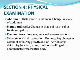 SECTION 4: PHYSICAL
EXAMINATION
Abdomen: Distension of abdomen, Change in shape
of abdomen
Hands and nails: Change in shape of nails, pallor
(nails and palms)
Feet and toes: Bow legs/knocked knees/claw foot
Skin: Yellowish discoloration, Dryness, Any change in
colour of skin, Any growth on skin, Any obvious
deformity (of skull, spine, limbs or swelling of
abdomen/feet/face/entire body)
 