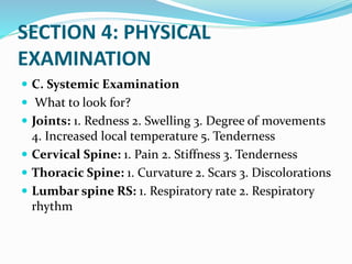 SECTION 4: PHYSICAL
EXAMINATION
 C. Systemic Examination
 What to look for?
 Joints: 1. Redness 2. Swelling 3. Degree of movements
4. Increased local temperature 5. Tenderness
 Cervical Spine: 1. Pain 2. Stiffness 3. Tenderness
 Thoracic Spine: 1. Curvature 2. Scars 3. Discolorations
 Lumbar spine RS: 1. Respiratory rate 2. Respiratory
rhythm
 