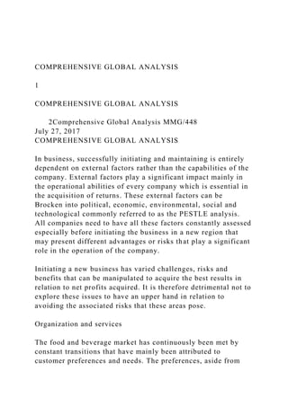 COMPREHENSIVE GLOBAL ANALYSIS
1
COMPREHENSIVE GLOBAL ANALYSIS
2Comprehensive Global Analysis MMG/448
July 27, 2017
COMPREHENSIVE GLOBAL ANALYSIS
In business, successfully initiating and maintaining is entirely
dependent on external factors rather than the capabilities of the
company. External factors play a significant impact mainly in
the operational abilities of every company which is essential in
the acquisition of returns. These external factors can be
Brocken into political, economic, environmental, social and
technological commonly referred to as the PESTLE analysis.
All companies need to have all these factors constantly assessed
especially before initiating the business in a new region that
may present different advantages or risks that play a significant
role in the operation of the company.
Initiating a new business has varied challenges, risks and
benefits that can be manipulated to acquire the best results in
relation to net profits acquired. It is therefore detrimental not to
explore these issues to have an upper hand in relation to
avoiding the associated risks that these areas pose.
Organization and services
The food and beverage market has continuously been met by
constant transitions that have mainly been attributed to
customer preferences and needs. The preferences, aside from
 