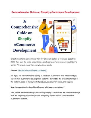 Comprehensive Guide on Shopify eCommerce Development
Shopify merchants earned more than 307 billion US dollars of revenues globally in
2020. If we sum the entire amount into a single company’s revenues, it would be the
world’s 7th largest, more than many business giants.
(Source: Deloitte’s Impact Report on Shopify)
So, if you are a merchant and looking to create an eCommerce app, what would you
expect in an eCommerce development platform? It would be the available offerings of
the platform, ease-of-deployment of products, development costs, and support.
Now the question is, does Shopify meet all these expectations?
Well, before we come directly to discussing Shopify’s capabilities, we should start things
from the beginning so we can provide everything anyone should know about this
eCommerce platform.
 