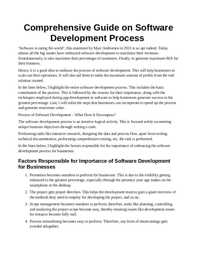 Comprehensive Guide on Software
Development Process
‘Software is eating the world’; this statement by Marc Andreesen in 2011 is so apt indeed. Today
almost all the big names have embraced software development to maximize their revenues.
Simultaneously, to also maximize their percentage of customers. Finally, to generate maximum ROI for
their business.
Hence, it is a good idea to embrace the process of software development. This will help businesses to
scale out their operations. It will also aid them to make the maximum amount of profits from the end
solution created.
In the lines below, I highlight the entire software development process. This includes the basic
constituents of the process. This is followed by the reasons for their importance, along with the
techniques employed during app development in software to help businesses generate success to the
greatest percentage. Last, I will enlist the steps that businesses can incorporate to speed up the process
and generate maximum value.
Process of Software Development – What Does It Encompass?
The software development process is an iterative logical activity. This is focused solely on meeting
unique business objectives through writing a code.
Performing tasks like intensive research, designing the data and process flow, apart from writing
technical documentation, performing comprehensive testing, etc, the task is performed.
In the lines below, I highlight the factors responsible for the importance of embracing the software
development process for businesses.
Factors Responsible for Importance of Software Development
for Businesses
1. Promotion becomes seamless to perform for businesses. This is due to the visibility getting
enhanced to the greatest percentage, especially through the presence your app makes on the
smartphone or the desktop.
2. The project gets proper direction. This helps the development team to gain a good overview of
the methods they need to employ for developing the project, and so on.
3. Scope management becomes seamless to perform, therefore, tasks like planning, controlling,
and analyzing the project scope become easy, thereby ensuring issues like development issues
for instance become fully null.
4. Process streamlining becomes easy to perform. Therefore, any form of shortcomings gets
avoided altogether.
 