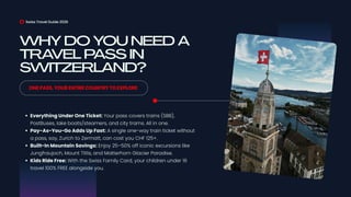 WHY DO YOU NEED A
TRAVEL PASS IN
SWITZERLAND?
Swiss Travel Guide 2026
ONE PASS, YOUR ENTIRE COUNTRY TO EXPLORE
Everything Under One Ticket: Your pass covers trains (SBB),
PostBuses, lake boats/steamers, and city trams. All in one.
Pay-As-You-Go Adds Up Fast: A single one-way train ticket without
a pass, say, Zurich to Zermatt, can cost you CHF 125+.
Built-In Mountain Savings: Enjoy 25–50% off iconic excursions like
Jungfraujoch, Mount Titlis, and Matterhorn Glacier Paradise.
Kids Ride Free: With the Swiss Family Card, your children under 16
travel 100% FREE alongside you.
 