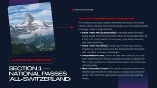SECTION 1—
NATIONAL PASSES
(ALL-SWITZERLAND)
Swiss Travel Guide 2026
ALL-SWITZERLAND COVERAGE PASSES
For travelers planning to explore Switzerland broadly, from major
cities to alpine villages, national passes give you the widest possible
coverage under a single product.
YOUR TICKET TO THE ENTIRE COUNTRY, NO REGIONAL LIMITS
Swiss Travel Pass (Consecutive): Unlimited travel on trains,
buses, boats, and trams for a fixed block of consecutive days (3,
4, 6, 8, or 15 days), ideal if you're moving frequently and want
zero ticket-planning.
Swiss Travel Pass (Flex): Choose your travel days within a
month (e.g., 3 travel days out of 30), best suited for itineraries
with rest days or slower-paced trips.
Swiss Half Fare Card: Doesn't include free travel, but cuts the
price of almost every ticket, mountain excursion, and pass by
50%, a strong option for independent travelers who don't need
unlimited rides.
Who This Section Covers: This section compares these three
national options side-by-side, so you can see cost breakeven
points and match the right pass to your travel style and trip
length.
 