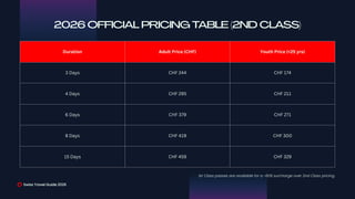 Duration Adult Price (CHF) Youth Price (<25 yrs)
3 Days CHF 244 CHF 174
4 Days CHF 295 CHF 211
6 Days CHF 379 CHF 271
8 Days CHF 419 CHF 300
15 Days CHF 459 CHF 329
Swiss Travel Guide 2026
2026 OFFICIAL PRICING TABLE (2ND CLASS)
1st Class passes are available for a ~60% surcharge over 2nd Class pricing.
 